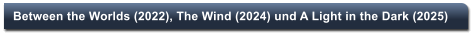 Between the Worlds (2022), The Wind (2024) und A Light in the Dark (2025)